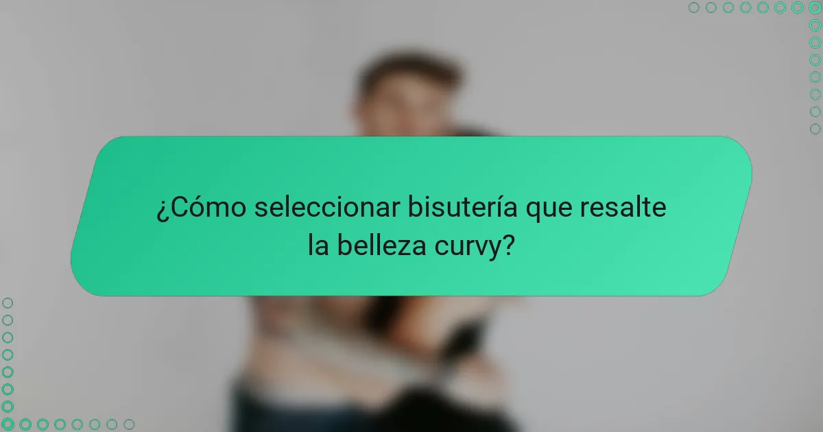 ¿Cómo seleccionar bisutería que resalte la belleza curvy?