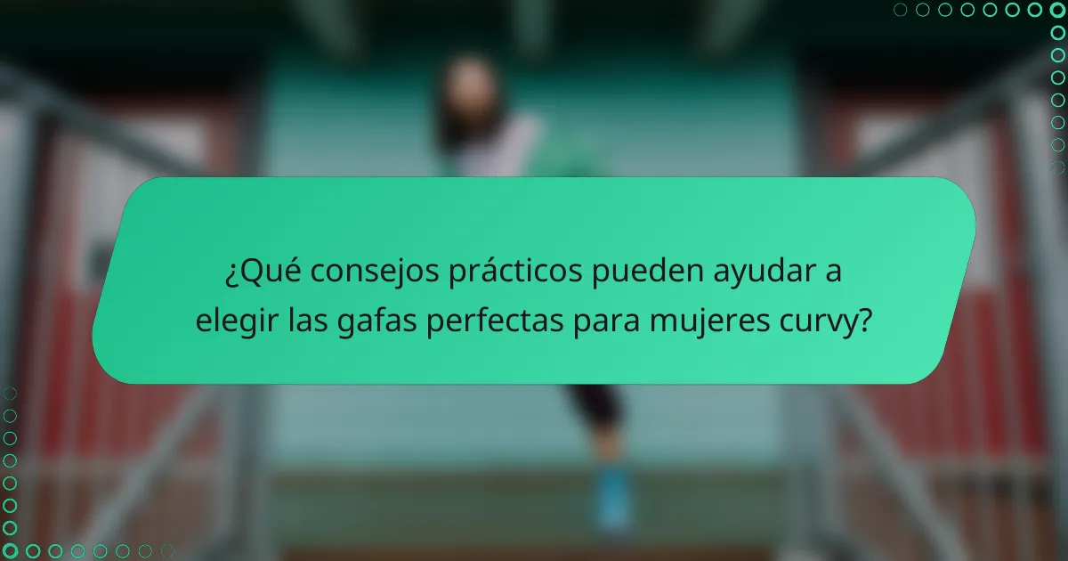¿Qué consejos prácticos pueden ayudar a elegir las gafas perfectas para mujeres curvy?