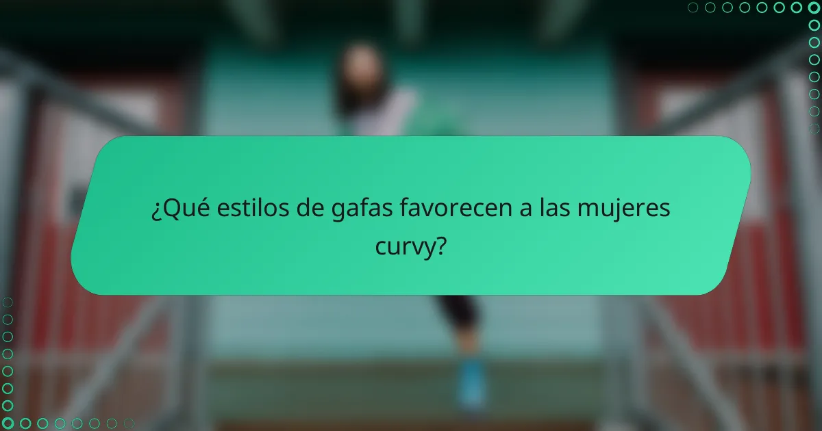 ¿Qué estilos de gafas favorecen a las mujeres curvy?